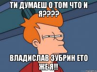 Ти думаеш о том что и я???? Владислав Зубрин ето же я!!