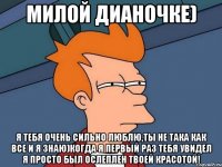 Милой Дианочке) Я тебя очень сильно люблю,ты не така как все и я знаю)когда я первый раз тебя увидел я просто был ослеплен твоей красотой!