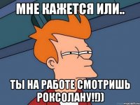 мне кажется или.. ты на работе смотришь Роксолану!!))