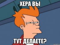 хера вы тут делаете?