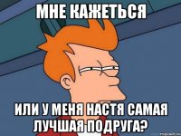 Мне кажеться Или у меня Настя самая лучшая подруга?