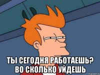  Ты сегодня работаешь? Во сколько уйдешь