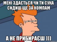 Мені здається чи ти сука сидиш ще за компам а не прибираєш )))