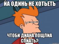 йа одинь не хотьеть чтоби диана пощлиа спйать?