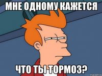 Мне одному кажется Что ты тормоз?