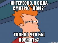 Интересно, я одна смотрю "Дом2" только что бы поржать?