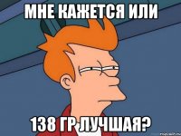 мне кажется или 138 гр лучшая?