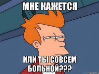 Мне кажется или ты совсем больной???