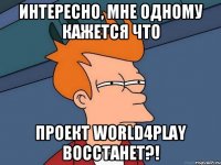 Интересно, мне одному кажется что Проект World4Play восстанет?!