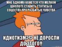 Мне одному кажется что мелкой школоте ставить статусы в соцсетях про разбитые чувства ИДИОТИЗМ?!? Не доросли до ЭТОГО!!