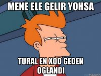 Mene ele gelir yohsa Tural en xod geden oglandi