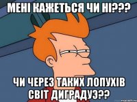 менi кажеться чи нi??? чи через таких лопухiв свiт диградуэ??