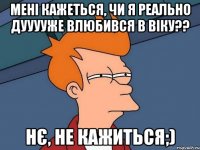 мені кажеться, чи я реально дууууже влюбився в Віку?? нє, не кажиться;)