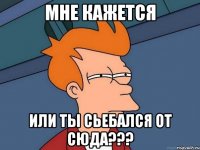 мне кажется или ты сьебался от сюда???