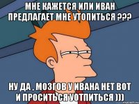 мне кажется или иван предлагает мне утопиться ??? ну да , мозгов у ивана нет вот и проситься уотпиться )))