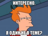 ИНТЕРЕСНО, Я ОДИН НЕ В ТЕМЕ?