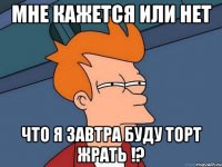 Мне кажется или нет что я завтра буду торт жрать !?