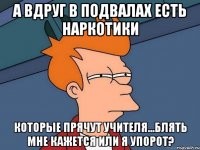 А вдруг в подвалах есть наркотики Которые прячут учителя...Блять мне кажется или я упорот?