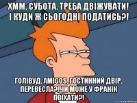 Хмм, субота, треба двіжувати! І куди ж сьогодні податись?! Голівуд, Amigos, Гостинний Двір, Перевесла?!Чи може у Франік поїхати?!