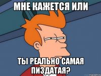 Мне кажется или ты реально самая пиздатая?