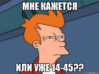 Мне кажется Или уже 14-45??