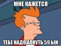 МНЕ КАЖЕТСЯ ТЕБЕ НАДО АПНУТЬ 59 ЫЙ