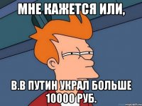 Мне кажется или, В.В Путин украл больше 10000 руб.