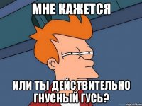 Мне кажется или ты действительно гнусный гусь?