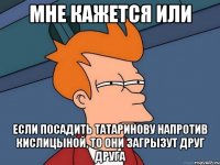 мне кажется или если посадить Татаринову напротив Кислицыной, то они загрызут друг друга