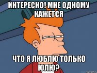 Интересно! Мне одному кажется Что я люблю только Юлю?