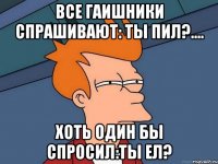 Все гаишники спрашивают: ТЫ ПИЛ?.... Хоть один бы спросил:Ты ел?