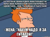 В 4 часа ночи, звонок в дверь. Муж открывает, на пороге жена, пьяная в хлам, колготки порваны, в одном туфле..... Муж: "Ты думаешь я тебя в таком виде домой пущу?? - Жена: "Нахуй надо, я за гитарой!"