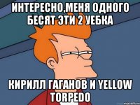 Интересно,меня одного бесят эти 2 уебка Кирилл Гаганов и Yellow Torpedo