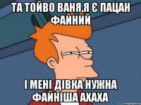 Та тойво Ваня,я є пацан файний і мені дівка нужна файніша ахаха