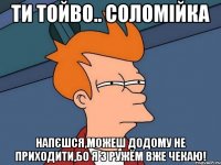 Ти тойво.. СОЛОМІЙКА Напєшся,можеш додому не приходити,бо я з ружём вже чекаю!