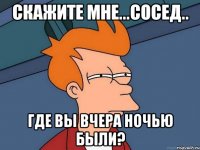 СКАЖИТЕ МНЕ...СОСЕД.. ГДЕ ВЫ ВЧЕРА НОЧЬЮ БЫЛИ?