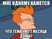 мне одному кажется что Тёма уже 2 месяца дома?