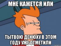 мне кажется или тытвою денюху в этом году уже отметили