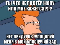 Ты что не подтёр жопу или мне кажется??? Нет придурок !!!ПОцилуй меня в мой блискучий зад