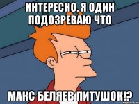 интересно, я один подозреваю что Макс Беляев питушок!?