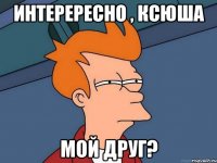 интерересно , ксюша мой друг?