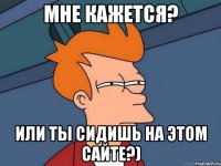 мне кажется? или ты сидишь на этом сайте?)