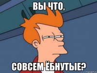 ВЫ ЧТО, СОВСЕМ ЁБНУТЫЕ?