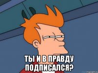  ты и в правду подписался?