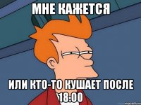 Мне кажется Или кто-то кушает после 18.00