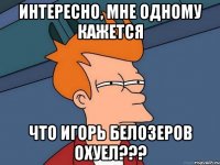 интересно, мне одному кажется что Игорь Белозеров охуел???