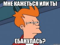 Мне кажеться или ты ебанулась?