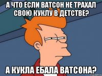 А что если Ватсон не трахал свою куклу в детстве? А кукла ебала Ватсона?