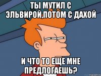 ТЫ мутил с Эльвирой,потом с Дахой и что то еще мне предлогаешь?