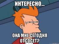 Интересно... Она мне сегодня отсосет?